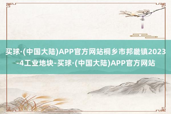 买球·(中国大陆)APP官方网站桐乡市邦畿镇2023-4工业地块-买球·(中国大陆)APP官方网站