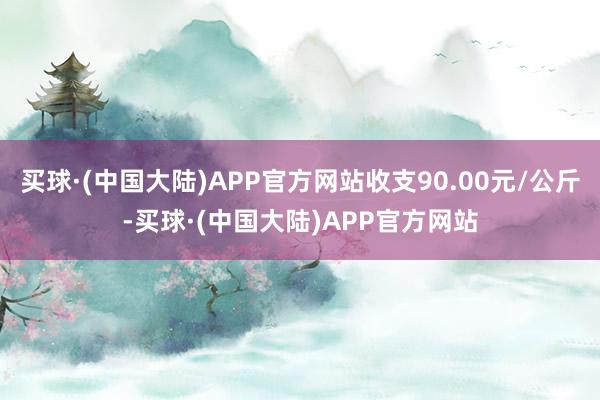 买球·(中国大陆)APP官方网站收支90.00元/公斤-买球·(中国大陆)APP官方网站