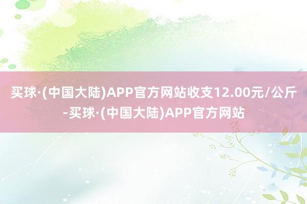 买球·(中国大陆)APP官方网站收支12.00元/公斤-买球·(中国大陆)APP官方网站