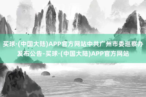 买球·(中国大陆)APP官方网站中共广州市委巡察办发布公告-买球·(中国大陆)APP官方网站