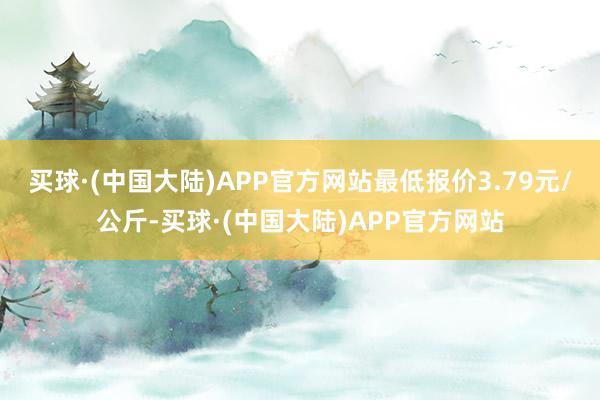 买球·(中国大陆)APP官方网站最低报价3.79元/公斤-买球·(中国大陆)APP官方网站