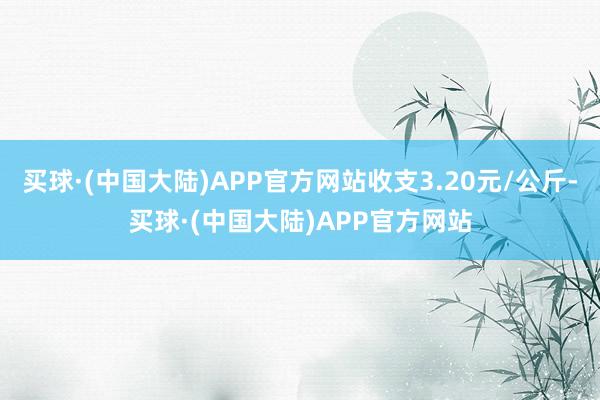 买球·(中国大陆)APP官方网站收支3.20元/公斤-买球·(中国大陆)APP官方网站