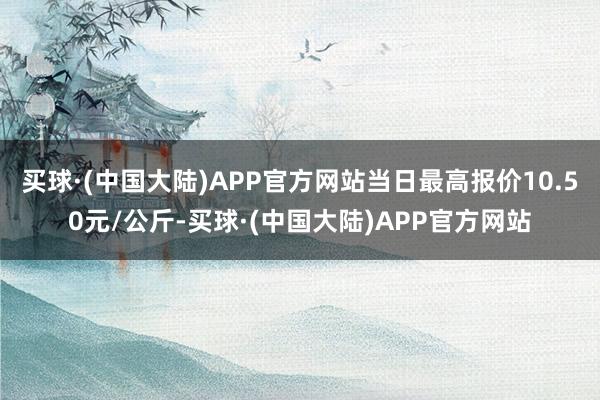 买球·(中国大陆)APP官方网站当日最高报价10.50元/公斤-买球·(中国大陆)APP官方网站