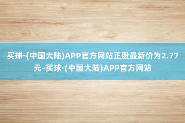 买球·(中国大陆)APP官方网站正股最新价为2.77元-买球·(中国大陆)APP官方网站