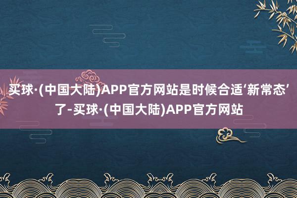 买球·(中国大陆)APP官方网站是时候合适‘新常态’了-买球·(中国大陆)APP官方网站