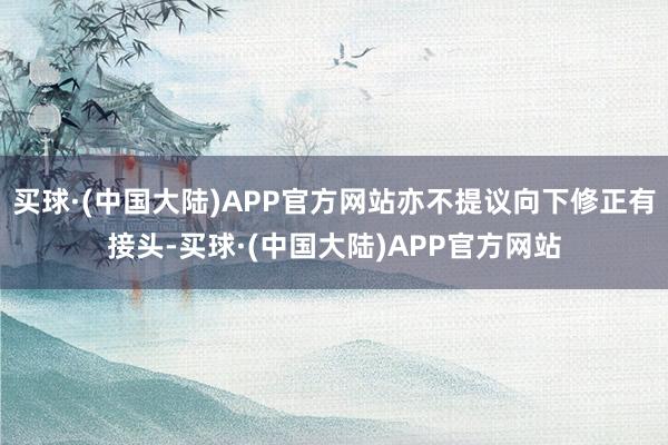 买球·(中国大陆)APP官方网站亦不提议向下修正有接头-买球·(中国大陆)APP官方网站