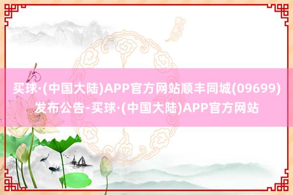 买球·(中国大陆)APP官方网站顺丰同城(09699)发布公告-买球·(中国大陆)APP官方网站