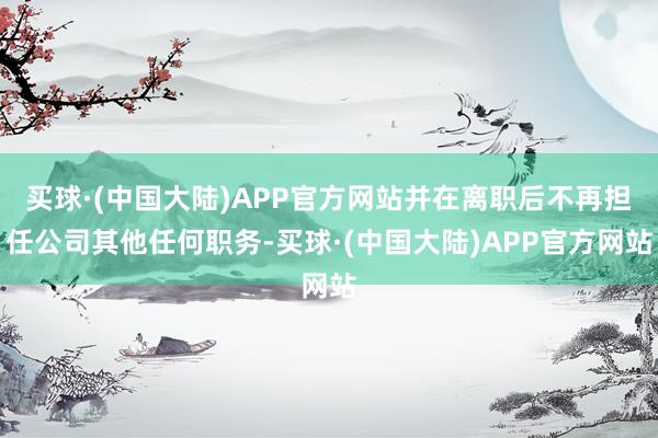 买球·(中国大陆)APP官方网站并在离职后不再担任公司其他任何职务-买球·(中国大陆)APP官方网站