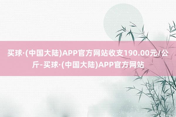 买球·(中国大陆)APP官方网站收支190.00元/公斤-买球·(中国大陆)APP官方网站