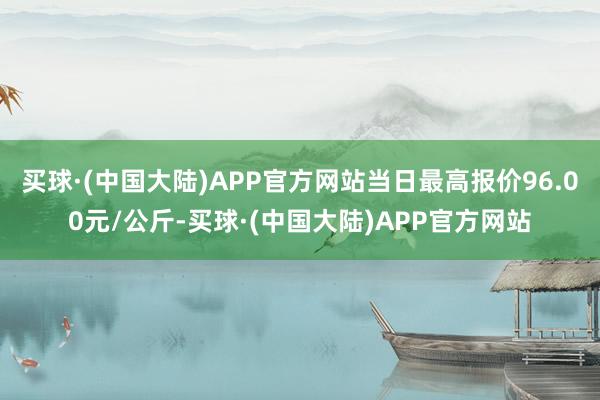 买球·(中国大陆)APP官方网站当日最高报价96.00元/公斤-买球·(中国大陆)APP官方网站