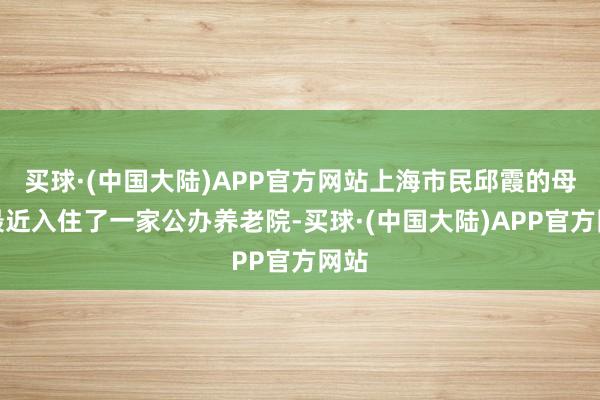 买球·(中国大陆)APP官方网站上海市民邱霞的母亲最近入住了一家公办养老院-买球·(中国大陆)APP官方网站