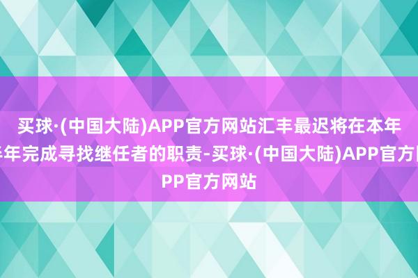 买球·(中国大陆)APP官方网站汇丰最迟将在本年下半年完成寻找继任者的职责-买球·(中国大陆)APP官方网站