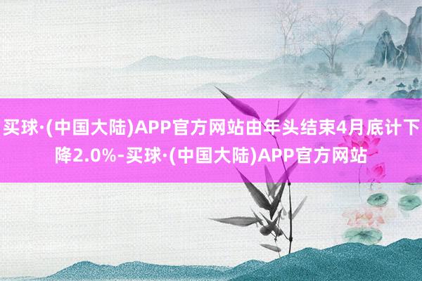 买球·(中国大陆)APP官方网站由年头结束4月底计下降2.0%-买球·(中国大陆)APP官方网站