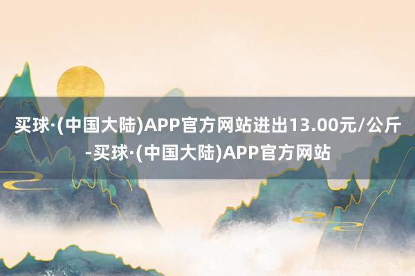 买球·(中国大陆)APP官方网站进出13.00元/公斤-买球·(中国大陆)APP官方网站