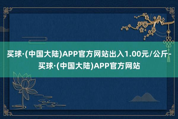 买球·(中国大陆)APP官方网站出入1.00元/公斤-买球·(中国大陆)APP官方网站