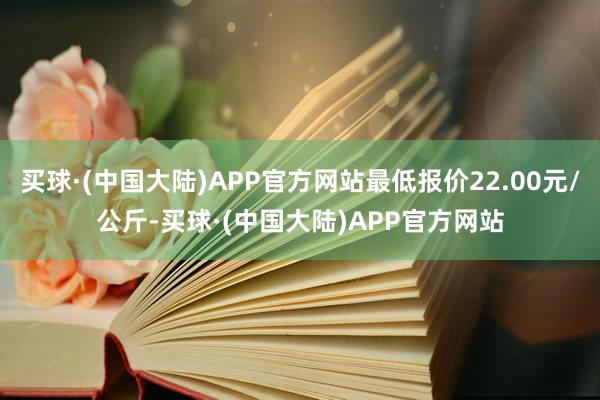 买球·(中国大陆)APP官方网站最低报价22.00元/公斤-买球·(中国大陆)APP官方网站