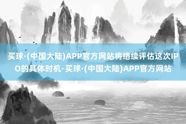 买球·(中国大陆)APP官方网站将络续评估这次IPO的具体时机-买球·(中国大陆)APP官方网站