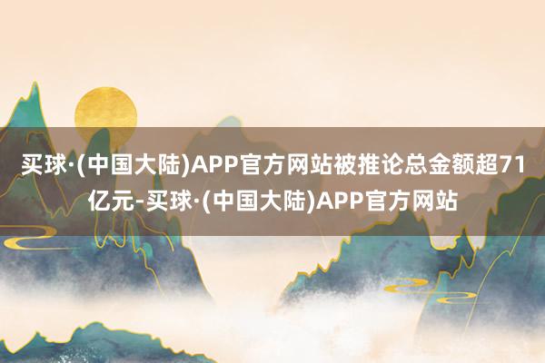 买球·(中国大陆)APP官方网站被推论总金额超71亿元-买球·(中国大陆)APP官方网站