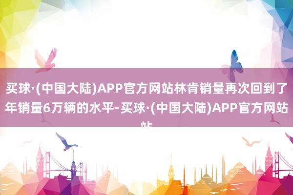 买球·(中国大陆)APP官方网站林肯销量再次回到了年销量6万辆的水平-买球·(中国大陆)APP官方网站