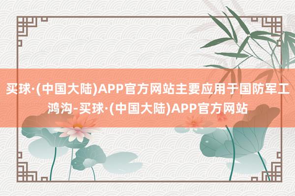 买球·(中国大陆)APP官方网站主要应用于国防军工鸿沟-买球·(中国大陆)APP官方网站