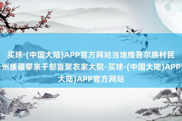 买球·(中国大陆)APP官方网站当地维吾尔族村民和浙江台州援疆攀亲干部皆聚农家大院-买球·(中国大陆)APP官方网站