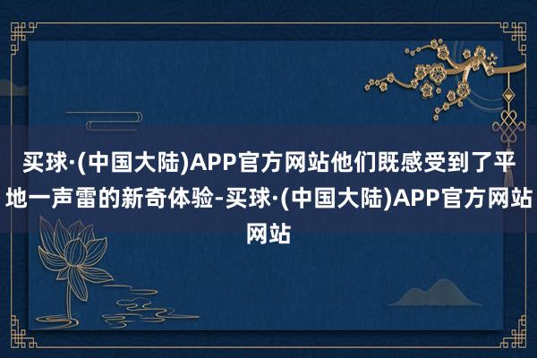 买球·(中国大陆)APP官方网站他们既感受到了平地一声雷的新奇体验-买球·(中国大陆)APP官方网站