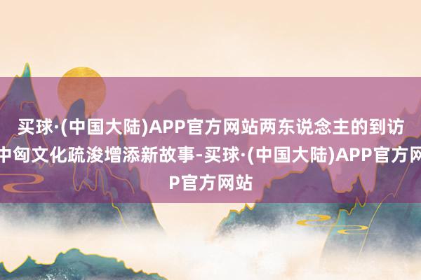 买球·(中国大陆)APP官方网站两东说念主的到访为中匈文化疏浚增添新故事-买球·(中国大陆)APP官方网站