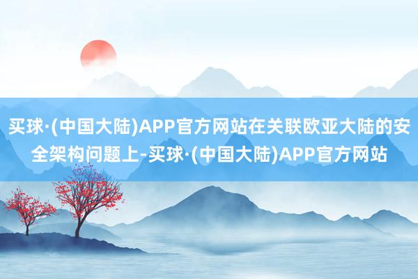 买球·(中国大陆)APP官方网站在关联欧亚大陆的安全架构问题上-买球·(中国大陆)APP官方网站