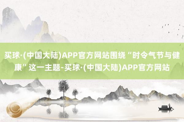 买球·(中国大陆)APP官方网站围绕“时令气节与健康”这一主题-买球·(中国大陆)APP官方网站