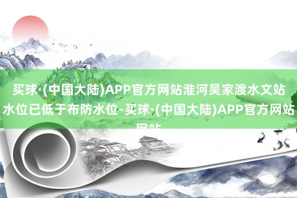 买球·(中国大陆)APP官方网站淮河吴家渡水文站水位已低于布防水位-买球·(中国大陆)APP官方网站