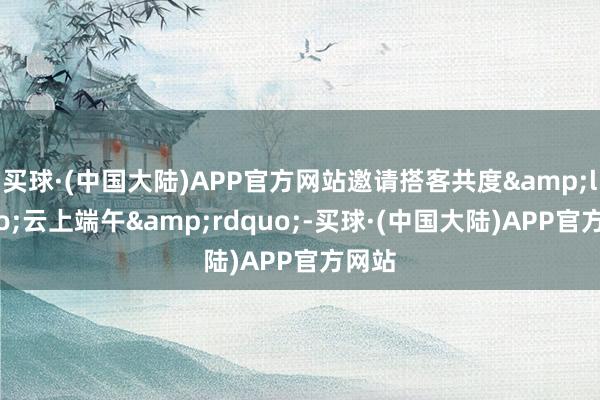 买球·(中国大陆)APP官方网站邀请搭客共度&ldquo;云上端午&rdquo;-买球·(中国大陆)APP官方网站