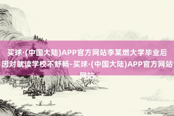 买球·(中国大陆)APP官方网站李某燃大学毕业后因对就读学校不舒畅-买球·(中国大陆)APP官方网站