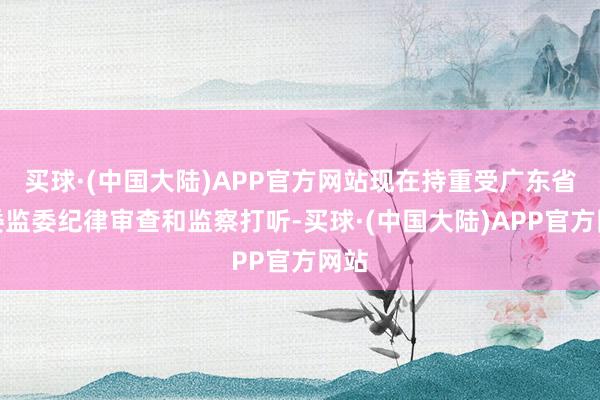 买球·(中国大陆)APP官方网站现在持重受广东省纪委监委纪律审查和监察打听-买球·(中国大陆)APP官方网站