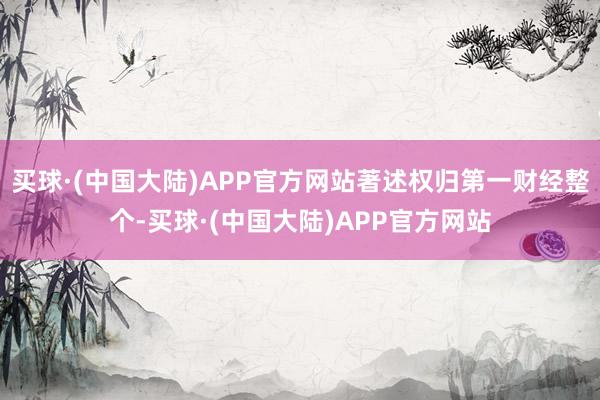 买球·(中国大陆)APP官方网站著述权归第一财经整个-买球·(中国大陆)APP官方网站