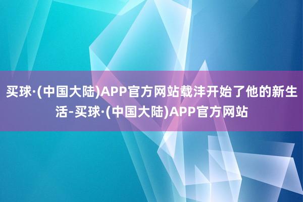 买球·(中国大陆)APP官方网站载沣开始了他的新生活-买球·(中国大陆)APP官方网站