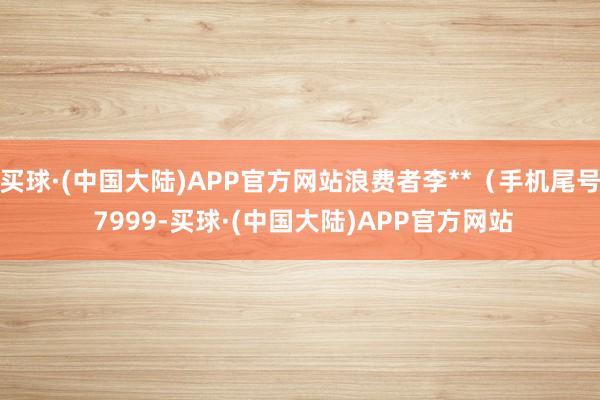 买球·(中国大陆)APP官方网站浪费者李**（手机尾号 7999-买球·(中国大陆)APP官方网站