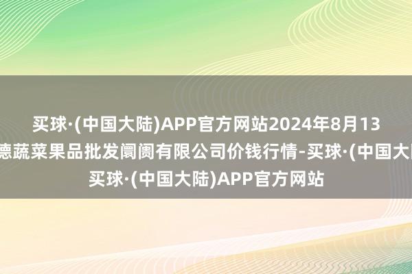 买球·(中国大陆)APP官方网站2024年8月13日江苏宜兴市瑞德蔬菜果品批发阛阓有限公司价钱行情-买球·(中国大陆)APP官方网站