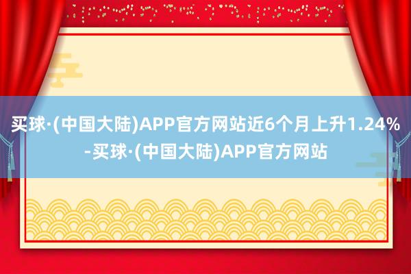 买球·(中国大陆)APP官方网站近6个月上升1.24%-买球·(中国大陆)APP官方网站