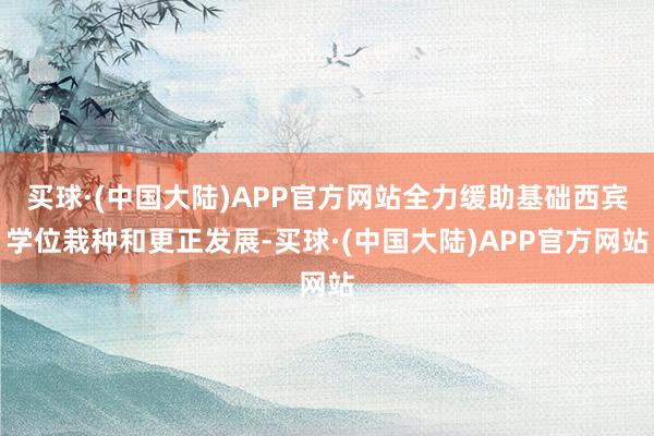 买球·(中国大陆)APP官方网站全力缓助基础西宾学位栽种和更正发展-买球·(中国大陆)APP官方网站