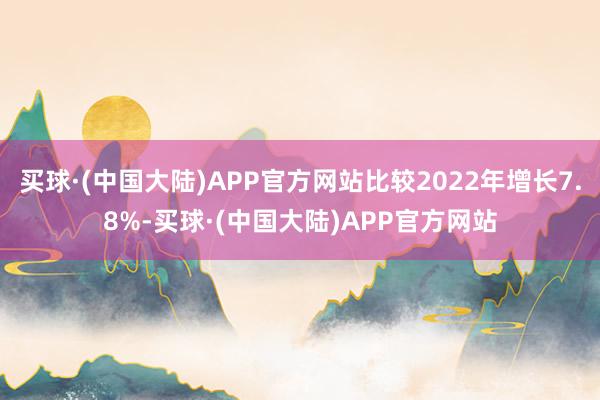 买球·(中国大陆)APP官方网站比较2022年增长7.8%-买球·(中国大陆)APP官方网站