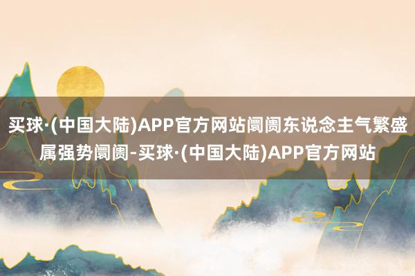 买球·(中国大陆)APP官方网站阛阓东说念主气繁盛属强势阛阓-买球·(中国大陆)APP官方网站