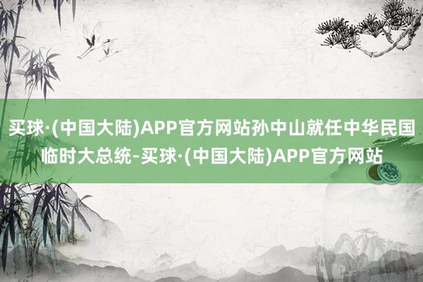 买球·(中国大陆)APP官方网站孙中山就任中华民国临时大总统-买球·(中国大陆)APP官方网站