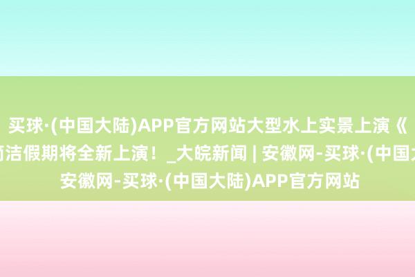 买球·(中国大陆)APP官方网站大型水上实景上演《大宋·东京梦华》简洁假期将全新上演！_大皖新闻 | 安徽网-买球·(中国大陆)APP官方网站