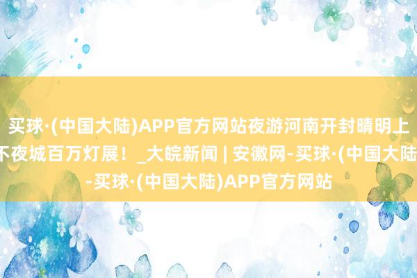 买球·(中国大陆)APP官方网站夜游河南开封晴明上河园，赏大宋不夜城百万灯展！_大皖新闻 | 安徽网-买球·(中国大陆)APP官方网站