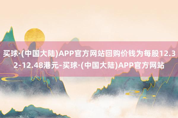 买球·(中国大陆)APP官方网站回购价钱为每股12.32-12.48港元-买球·(中国大陆)APP官方网站