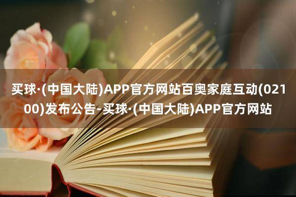 买球·(中国大陆)APP官方网站百奥家庭互动(02100)发布公告-买球·(中国大陆)APP官方网站