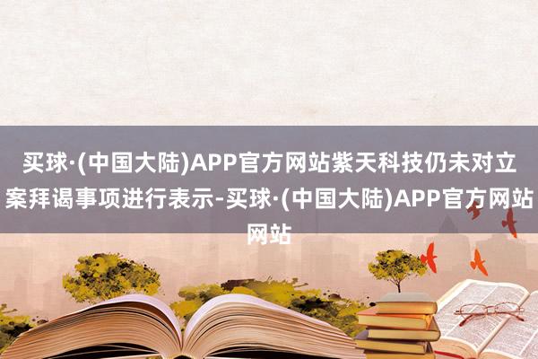 买球·(中国大陆)APP官方网站紫天科技仍未对立案拜谒事项进行表示-买球·(中国大陆)APP官方网站