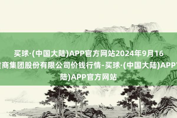 买球·(中国大陆)APP官方网站2024年9月16日湖北黄商集团股份有限公司价钱行情-买球·(中国大陆)APP官方网站