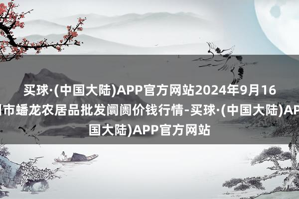 买球·(中国大陆)APP官方网站2024年9月16日湖北鄂州市蟠龙农居品批发阛阓价钱行情-买球·(中国大陆)APP官方网站