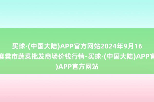 买球·(中国大陆)APP官方网站2024年9月16日湖北襄樊市蔬菜批发商场价钱行情-买球·(中国大陆)APP官方网站